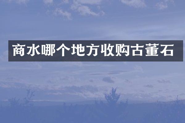 商水哪个地方收购古董石