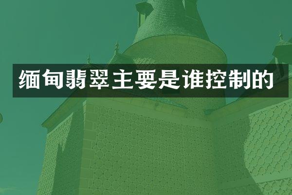 缅甸翡翠主要是谁控制的