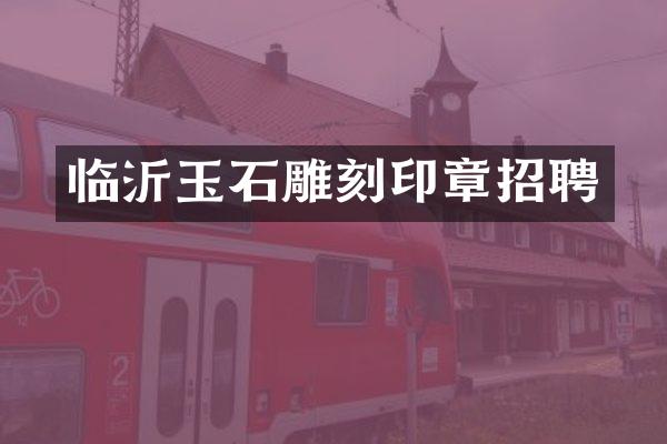 临沂玉石雕刻印章招聘