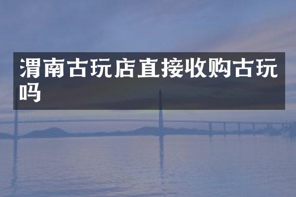 渭南古玩店直接收购古玩吗
