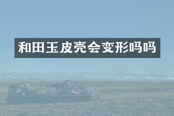 和田玉皮壳会变形吗吗