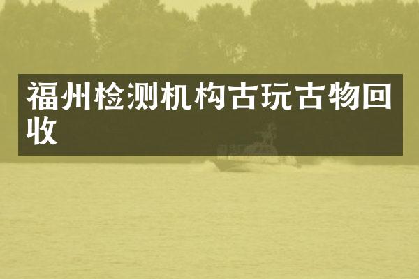 福州检测机构古玩古物回收