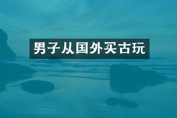 男子从国外买古玩