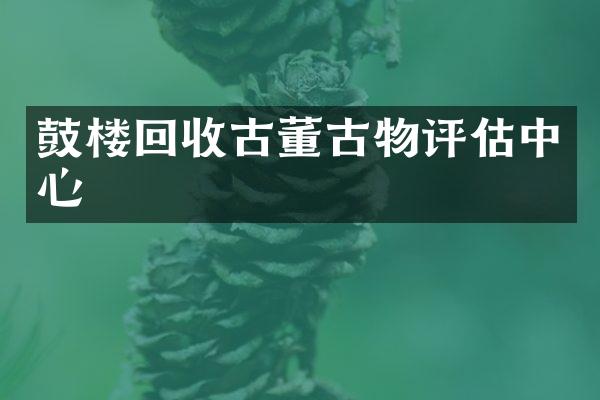 鼓楼回收古董古物评估中心