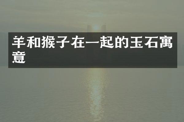 羊和猴子在一起的玉石寓意