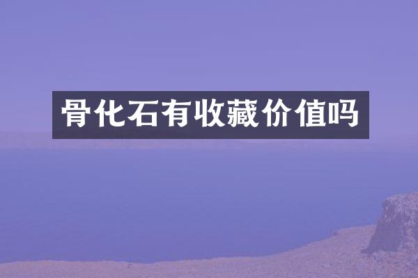骨化石有收藏价值吗