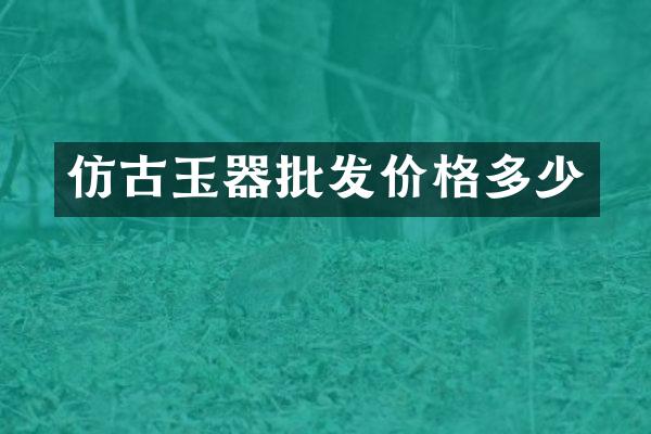 仿古玉器批发价格多少