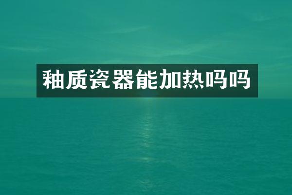 釉质瓷器能加热吗吗