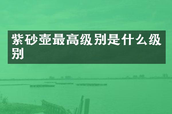 紫砂壶最高级别是什么级别