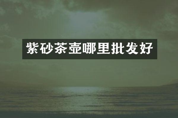 紫砂茶壶哪里批发好