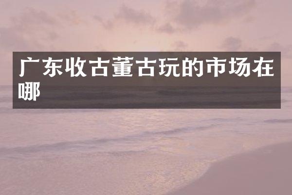 广东收古董古玩的市场在哪