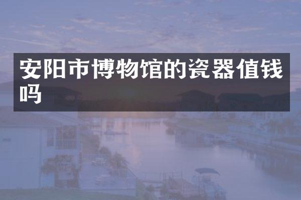 安阳市博物馆的瓷器值钱吗