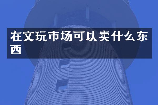 在文玩市场可以卖什么东西