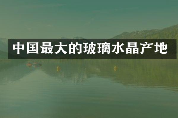 中国最大的玻璃水晶产地