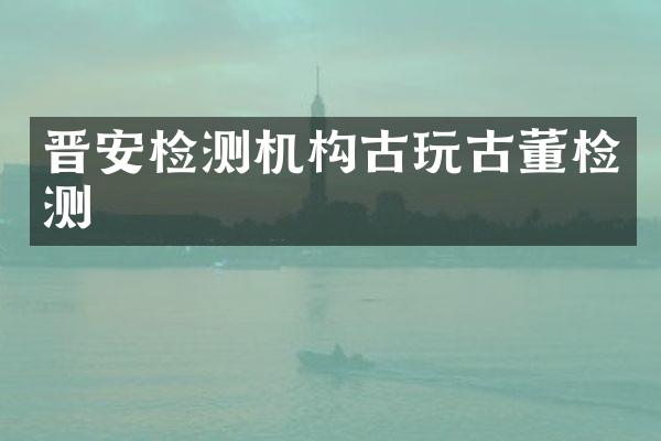 晋安检测机构古玩古董检测