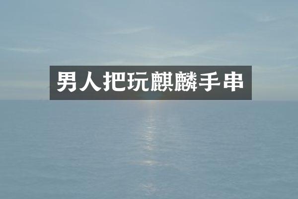 男人把玩麒麟手串