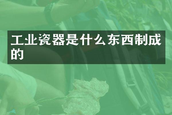 工业瓷器是什么东西制成的