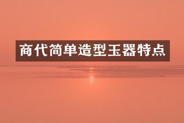 商代简单造型玉器特点