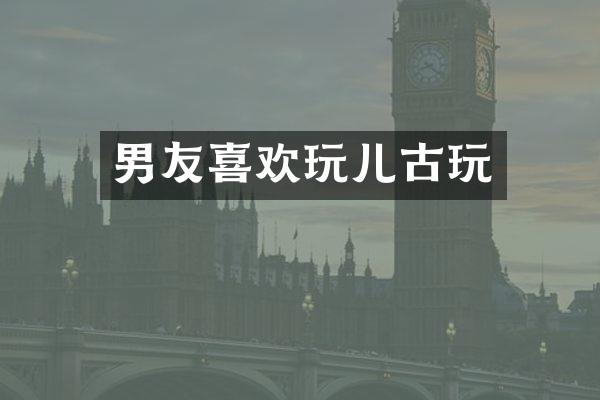 男友喜欢玩儿古玩