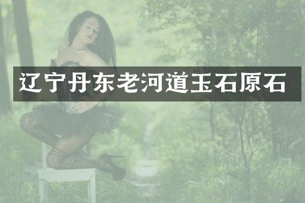 辽宁丹东老河道玉石原石