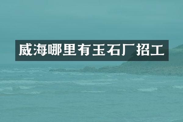 威海哪里有玉石厂招工