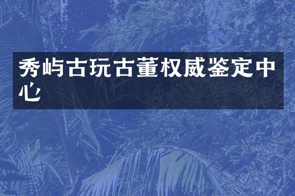 秀屿古玩古董权威鉴定中心