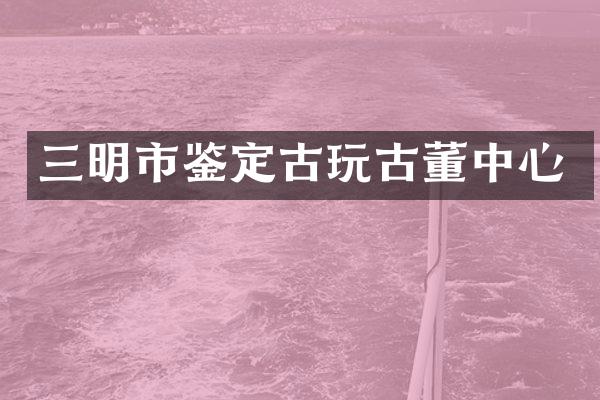 三明市鉴定古玩古董中心