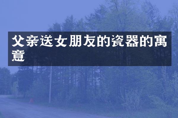 父亲送女朋友的瓷器的寓意
