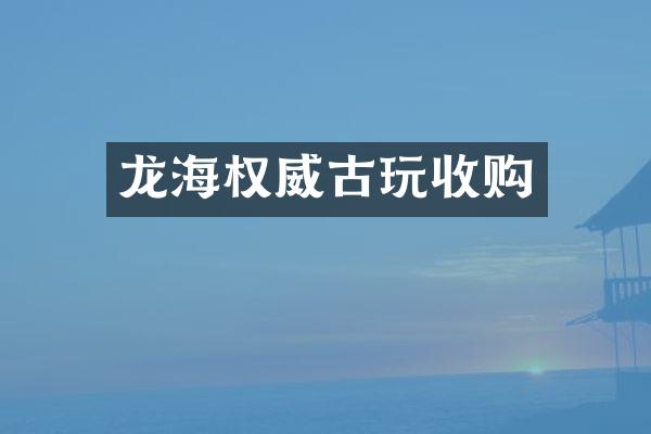 龙海权威古玩收购