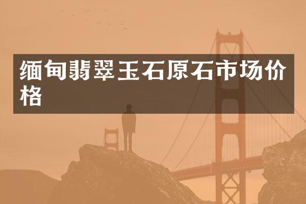 缅甸翡翠玉石原石市场价格