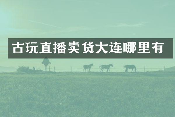 古玩直播卖货大连哪里有