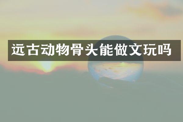 远古动物骨头能做文玩吗