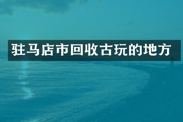 驻马店市回收古玩的地方