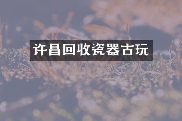 许昌回收瓷器古玩
