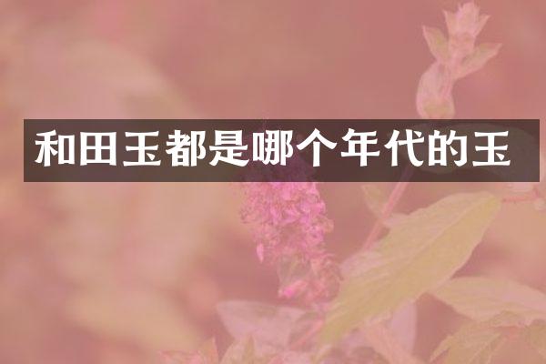 和田玉都是哪个年代的玉