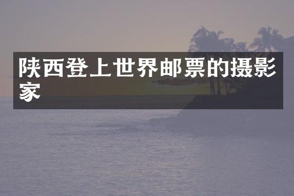 陕西登上世界邮票的摄影家