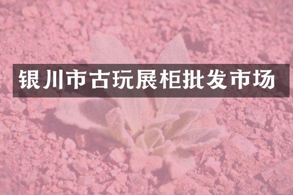 银川市古玩展柜批发市场