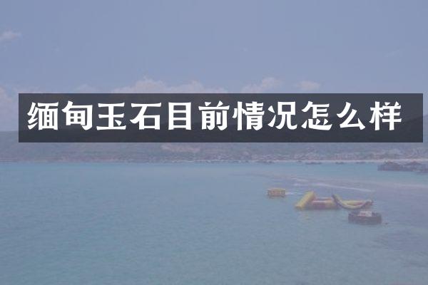 缅甸玉石目前情况怎么样