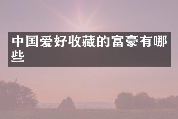 中国爱好收藏的富豪有哪些