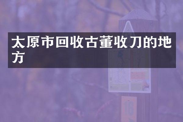太原市回收古董收刀的地方