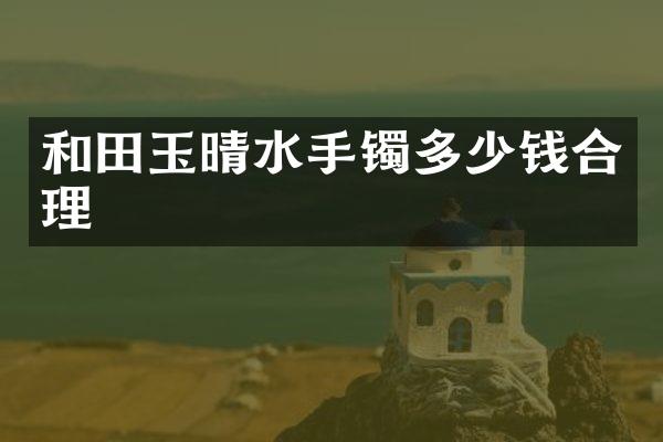 和田玉晴水手镯多少钱合理
