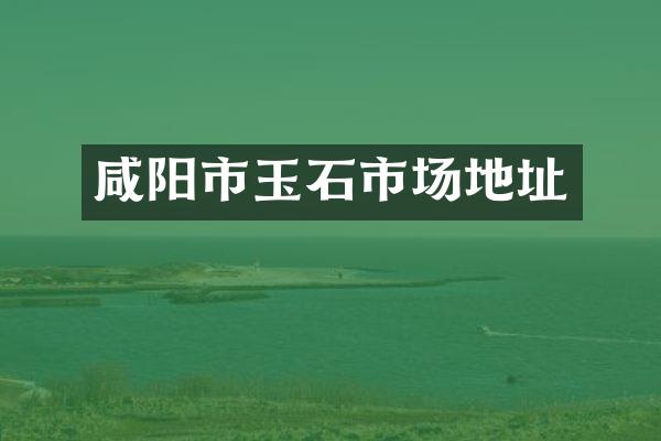 咸阳市玉石市场地址