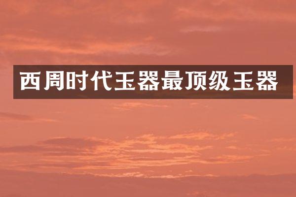 西周时代玉器最顶级玉器