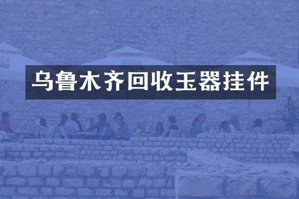 乌鲁木齐回收玉器挂件