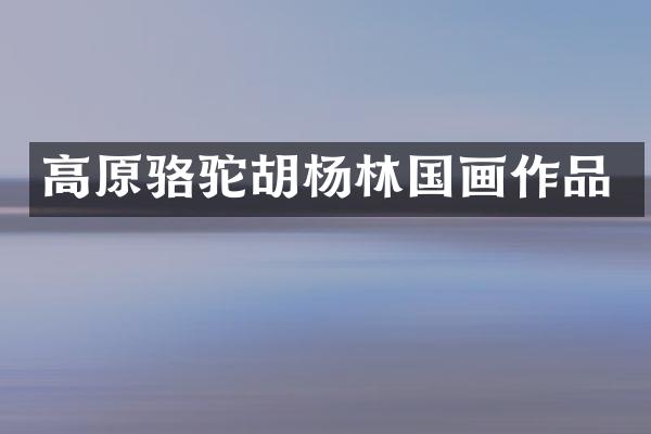 高原骆驼胡杨林国画作品