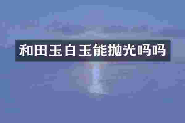 和田玉白玉能抛光吗吗