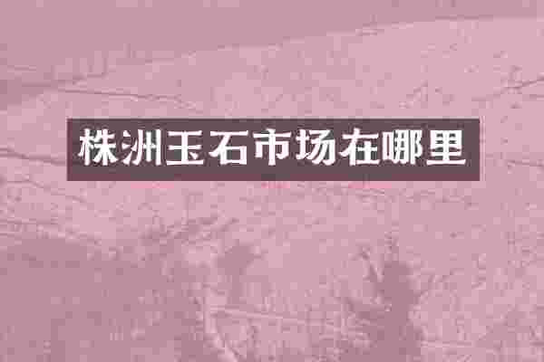 株洲玉石市场在哪里