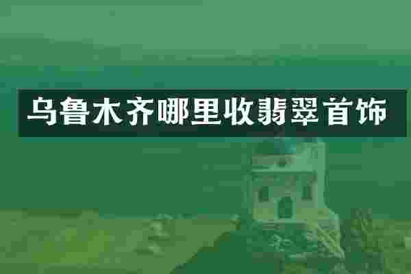 乌鲁木齐哪里收翡翠首饰