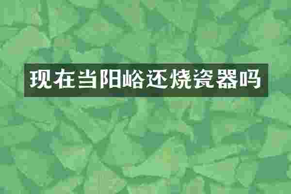 现在当阳峪还烧瓷器吗