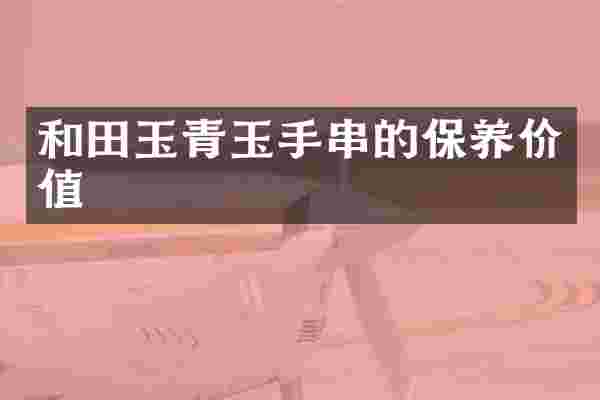 和田玉青玉手串的保养价值